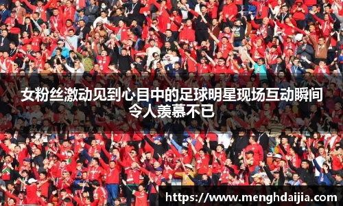女粉丝激动见到心目中的足球明星现场互动瞬间令人羡慕不已